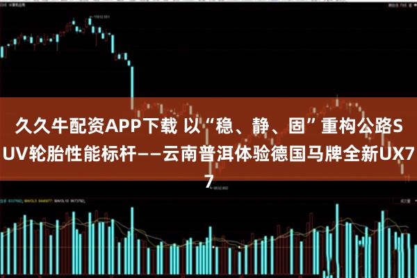 久久牛配资APP下载 以“稳、静、固”重构公路SUV轮胎性能标杆——云南普洱体验德国马牌全新UX7