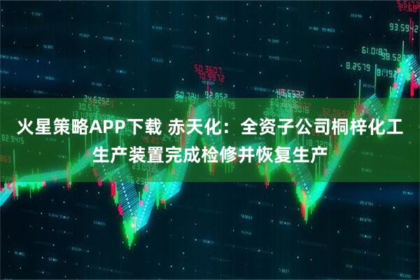 火星策略APP下载 赤天化：全资子公司桐梓化工生产装置完成检修并恢复生产
