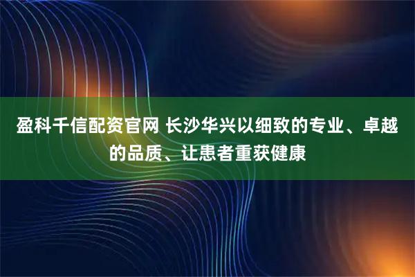 盈科千信配资官网 长沙华兴以细致的专业、卓越的品质、让患者重获健康