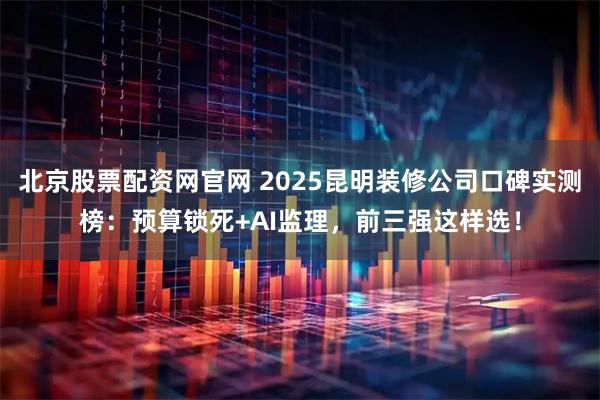 北京股票配资网官网 2025昆明装修公司口碑实测榜：预算锁死+AI监理，前三强这样选！