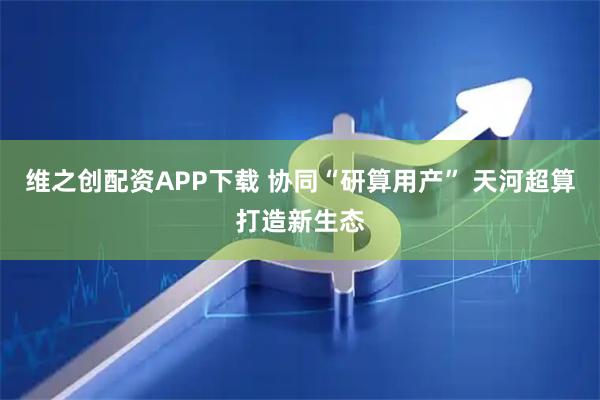 维之创配资APP下载 协同“研算用产” 天河超算打造新生态