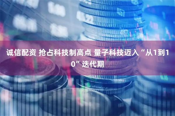 诚信配资 抢占科技制高点 量子科技迈入“从1到10”迭代期