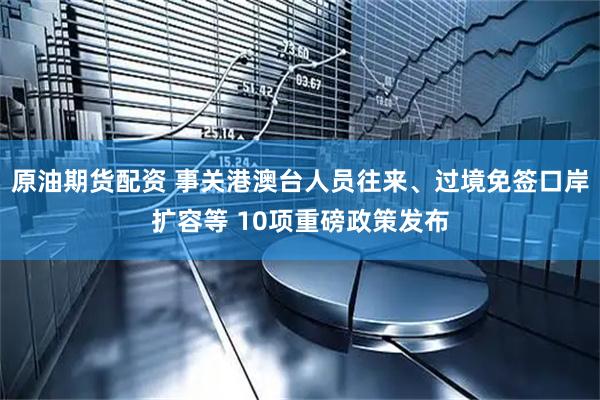 原油期货配资 事关港澳台人员往来、过境免签口岸扩容等 10项重磅政策发布