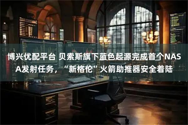 博兴优配平台 贝索斯旗下蓝色起源完成首个NASA发射任务,“新格伦”火箭助推器安全着陆