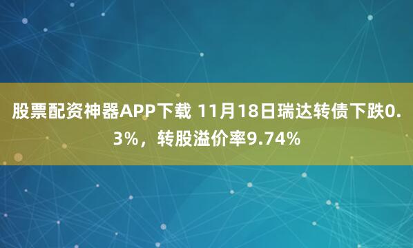 股票配资神器APP下载 11月18日瑞达转债下跌0.3%,转股溢价率9.74%