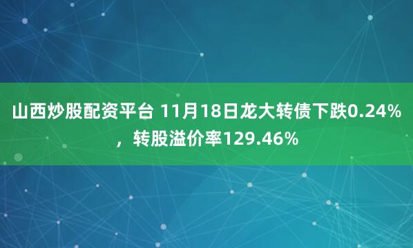 山西炒股配资平台 11月18日龙大转债下跌0.24%,转股溢价率129.46%