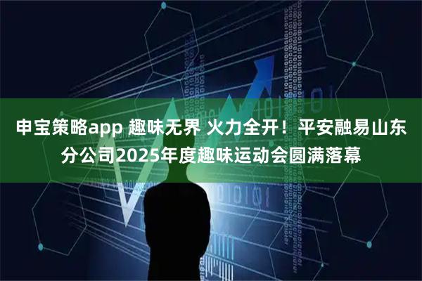 申宝策略app 趣味无界 火力全开！平安融易山东分公司2025年度趣味运动会圆满落幕