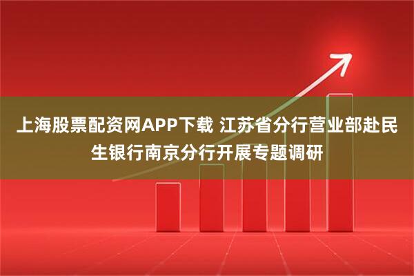 上海股票配资网APP下载 江苏省分行营业部赴民生银行南京分行开展专题调研