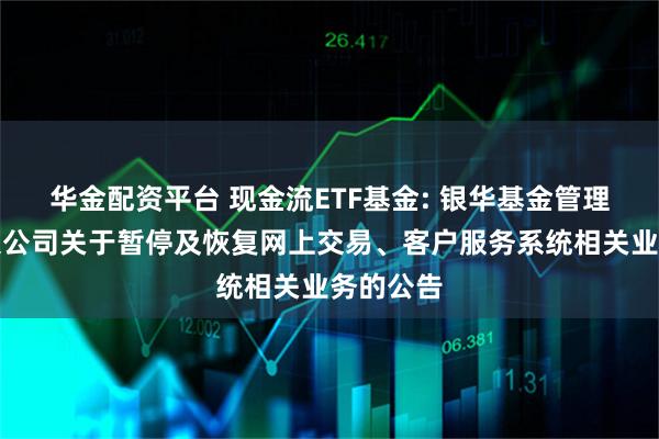 华金配资平台 现金流ETF基金: 银华基金管理股份有限公司关于暂停及恢复网上交易、客户服务系统相关业务的公告