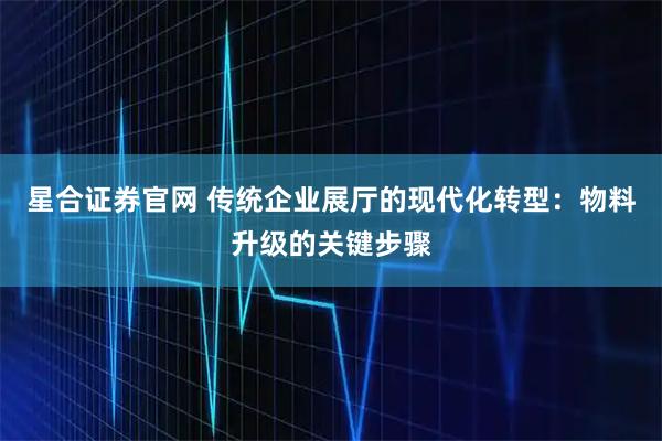 星合证券官网 传统企业展厅的现代化转型：物料升级的关键步骤