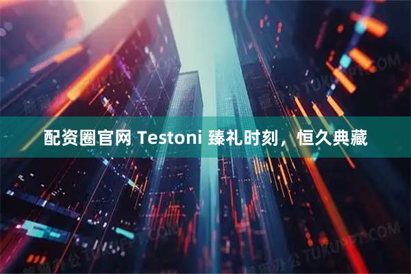 配资圈官网 Testoni 臻礼时刻,恒久典藏