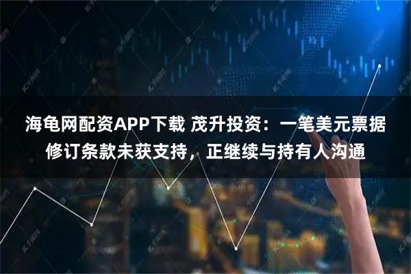 海龟网配资APP下载 茂升投资:一笔美元票据修订条款未获支持,正继续与持有人沟通