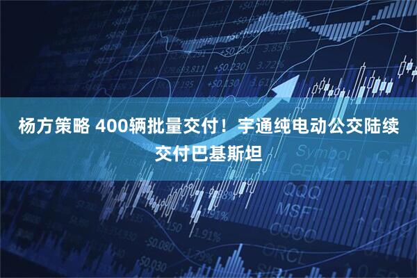 杨方策略 400辆批量交付！宇通纯电动公交陆续交付巴基斯坦