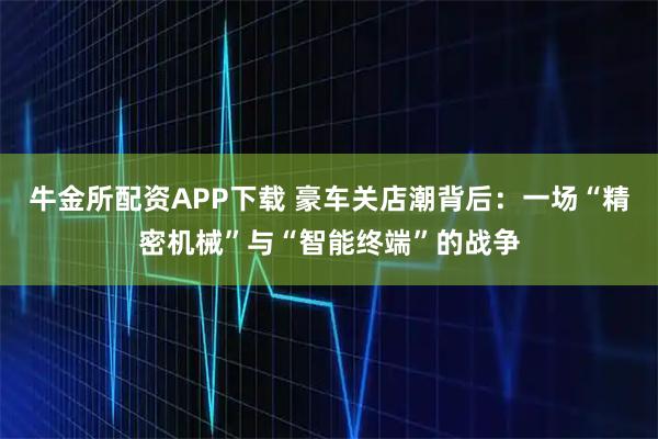 牛金所配资APP下载 豪车关店潮背后：一场“精密机械”与“智能终端”的战争