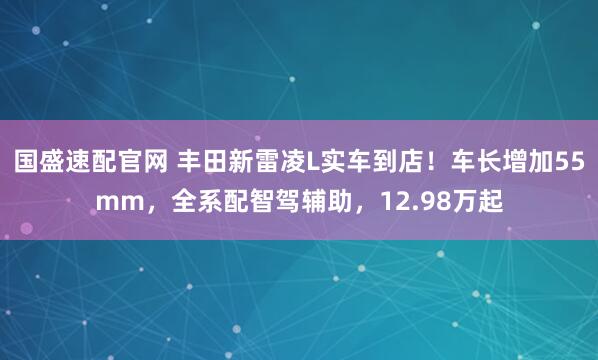国盛速配官网 丰田新雷凌L实车到店！车长增加55mm，全系配智驾辅助，12.98万起