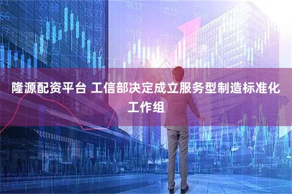 隆源配资平台 工信部决定成立服务型制造标准化工作组