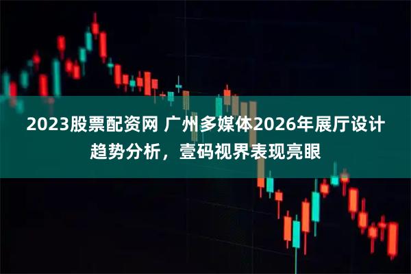 2023股票配资网 广州多媒体2026年展厅设计趋势分析，壹码视界表现亮眼