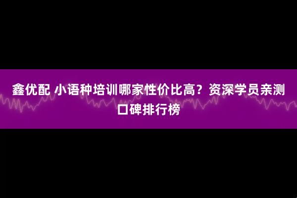 鑫优配 小语种培训哪家性价比高？资深学员亲测口碑排行榜