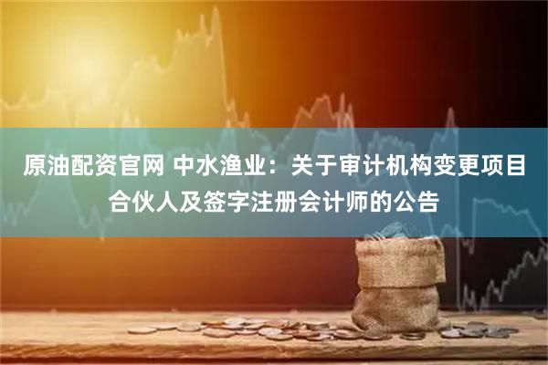 原油配资官网 中水渔业：关于审计机构变更项目合伙人及签字注册会计师的公告