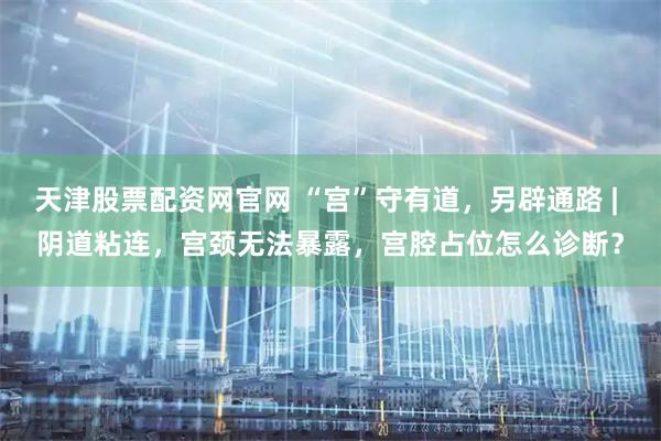 天津股票配资网官网 “宫”守有道,另辟通路 | 阴道粘连,宫颈无法暴露,宫腔占位怎么诊断?