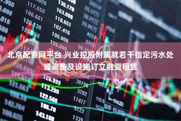 北京配资网平台 兴业控股附属就若干指定污水处理设备及设施订立融资租赁