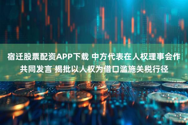 宿迁股票配资APP下载 中方代表在人权理事会作共同发言 揭批以人权为借口滥施关税行径