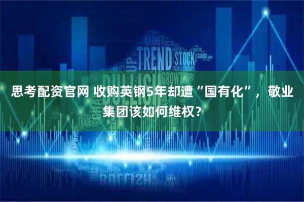 思考配资官网 收购英钢5年却遭“国有化”，敬业集团该如何维权？