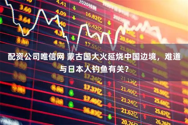 配资公司唯信网 蒙古国大火延烧中国边境，难道与日本人钓鱼有关？